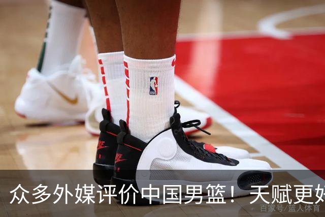 众多外媒评价中国男篮！天赋更好，打法却过时
